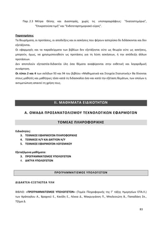 83
Παρ. 2.3 Μέτρα Θέσης και Διασποράς, χωρίς τις υποπαραγράφους: "Εκατοστημόρια",
“Επικρατούσα τιμή” και "Ενδοτεταρτημοριακό εύρος".
Παρατηρήσεις
Τα θεωρήματα, οι προτάσεις, οι αποδείξεις και οι ασκήσεις που φέρουν αστερίσκο δε διδάσκονται και δεν
εξετάζονται.
Οι εφαρμογές και τα παραδείγματα των βιβλίων δεν εξετάζονται ούτε ως θεωρία ούτε ως ασκήσεις,
μπορούν, όμως, να χρησιμοποιηθούν ως προτάσεις για τη λύση ασκήσεων, ή την απόδειξη άλλων
προτάσεων.
Δεν αποτελούν εξεταστέα-διδακτέα ύλη όσα θέματα αναφέρονται στην εκθετική και λογαριθμική
συνάρτηση.
Οι τύποι 2 και 4 των σελίδων 93 και 94 του βιβλίου «Μαθηματικά και Στοιχεία Στατιστικής» θα δίνονται
στους μαθητές και μαθήτριες τόσο κατά τη διδασκαλία όσο και κατά την εξέταση θεμάτων, των οποίων η
αντιμετώπιση απαιτεί τη χρήση τους.
ΙΙ. ΜΑΘΗΜΑΤΑ ΕΙΔΙΚΟΤΗΤΩΝ
Α. ΟΜΑΔΑ ΠΡΟΣΑΝΑΤΟΛΙΣΜΟΥ ΤΕΧΝΟΛΟΓΙΚΩΝ ΕΦΑΡΜΟΓΩΝ
ΤΟΜΕΑΣ ΠΛΗΡΟΦΟΡΙΚΗΣ
Ειδικότητες:
3. ΤΕΧΝΙΚΟΣ ΕΦΑΡΜΟΓΩΝ ΠΛΗΡΟΦΟΡΙΚΗΣ
4. ΤΕΧΝΙΚΟΣ Η/Υ ΚΑΙ ΔΙΚΤΥΩΝ Η/Υ
5. ΤΕΧΝΙΚΟΣ ΕΦΑΡΜΟΓΩΝ ΛΟΓΙΣΜΙΚΟΥ
Εξεταζόμενα μαθήματα:
3. ΠΡΟΓΡΑΜΜΑΤΙΣΜΟΣ ΥΠΟΛΟΓΙΣΤΩΝ
4. ΔΙΚΤΥΑ ΥΠΟΛΟΓΙΣΤΩΝ
ΠΡΟΓΡΑΜΜΑΤΙΣΜΟΣ ΥΠΟΛΟΓΙΣΤΩΝ
ΔΙΔΑΚΤΕΑ-ΕΞΕΤΑΣΤΕΑ ΥΛΗ
ΒΙΒΛΙΟ: «ΠΡΟΓΡΑΜΜΑΤΙΣΜΟΣ ΥΠΟΛΟΓΙΣΤΩΝ» (Τομέα Πληροφορικής της Γ’ τάξης Ημερησίων ΕΠΑ.Λ.)
των Αράπογλου Α., Βραχνού Ε., Κανίδη Ε., Λέκκα Δ., Μακρυγιάννη Π., Μπελεσιώτη Β., Παπαδάκη Σπ.,
Τζήμα Δ.
 