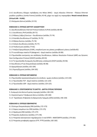 86
2.4.2 Διευθύνσεις Ελέγχου πρόσβασης στο Μέσο (MAC) - Δομή πλαισίου Ethernet - Πλαίσια Ethernet
μεγάλου μεγέθους (Jumbo frames) (σελίδες 45-46, μέχρι την αρχή της παραγράφου Νοητά τοπικά Δίκτυα
(Virtual LAN - VLAN)).
2.5 Ασύρματα Δίκτυα (σελίδες 52-55)
ΚΕΦΑΛΑΙΟ 3. ΕΠΙΠΕΔΟ ΔΙΚΤΥΟΥ–ΔΙΑΔΙΚΤΥΩΣΗ
3.1 Διευθυνσιοδότηση Internet Protocol έκδοση 4 (IPv4) (σελίδες 68-69)
3.1.1 Διευθύνσεις IPv4 (σελίδες 69-71)
3.1.2 Κλάσεις (τάξεις) δικτύων – διευθύνσεων (σελίδες 72-74)
3.1.3 Σπατάλη διευθύνσεων IP (σελίδες 74-75)
3.1.4 Μάσκα δικτύου (σελίδες 75-76)
3.1.5 Ειδικές διευθύνσεις (σελίδες 76-77)
3.1.6 Υποδικτύωση (σελίδες 77-81)
3.1.7 Αταξική δρομολόγηση (CIDR), υπερδικτύωση και μάσκες μεταβλητού μήκους (σελίδα 82)
3.2 Το αυτοδύναμο πακέτο IP (datagram) – Δομή πακέτου (σελίδες 83-89)
3.3 Πρωτόκολλα ανεύρεσης και απόδοσης διευθύνσεων, Address Resolution Protocol (ARP) και Dynamic
Host Configuration Protocol (DHCP) (σελίδες 89-93)
3.3.2 Το πρωτόκολλο δυναμικής διευθέτησης υπολογιστή DHCP (σελίδες 94-96)
3.4 Διευθύνσεις IP και Ονοματολογία (σελίδες 96-98)
3.6 Δρομολόγηση (σελίδες 102-104)
3.6.1 Άμεση/Έμμεση (σελίδες 104-105)
ΚΕΦΑΛΑΙΟ 4. ΕΠΙΠΕΔΟ ΜΕΤΑΦΟΡΑΣ
4.1 Πρωτόκολλα προσανατολισμένα στη σύνδεση –χωρίς σύνδεση (σελίδες 119-120)
4.1.1 Πρωτόκολλο TCP - Δομή πακέτου (σελίδες 121-124)
4.1.2 Πρωτόκολλο UDP - Δομή πακέτου (σελίδες 124-125)
ΚΕΦΑΛΑΙΟ 5. ΕΠΕΚΤΕΙΝΟΝΤΑΣ ΤΟ ΔΙΚΤΥΟ - ΔΙΚΤΥΑ ΕΥΡΕΙΑΣ ΠΕΡΙΟΧΗΣ
5. Εισαγωγή στα Δίκτυα Ευρείας περιοχής (σελίδες 138-139)
5.1 Εγκατεστημένο Τηλεφωνικό Δίκτυο (σελίδες 139-140)
5.1.4 Τεχνολογίες Ψηφιακής Συνδρομητικής Γραμμής (xDSL) (σελίδες 146-150)
ΚΕΦΑΛΑΙΟ 6. ΕΠΙΠΕΔΟ ΕΦΑΡΜΟΓΗΣ
6.1 Σύστημα Ονοματολογίας DNS (σελίδες 172-173)
6.1.1 Χώρος ονομάτων του DNS (σελίδες 173-175)
6.1.2 Οργάνωση DNS (σελίδες 175-177)
6.2 Υπηρεσίες Διαδικτύου (σελίδες 177-178)
6.2.1 Υπηρεσία ηλεκτρονικού ταχυδρομείου E-mail (POP3 - IMAP/SMTP) (σελίδες 179-181)
6.2.2 Υπηρεσία μεταφοράς αρχείων (FTP, TFTP) (σελίδες 182-183)
 