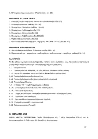 87
6.2.3 Υπηρεσία παγκόσμιου ιστού WWW (σελίδες 184-186)
ΚΕΦΑΛΑΙΟ 7. ΔΙΑΧΕΙΡΙΣΗ ΔΙΚΤΥΟΥ
7.2 Περιοχές/τομείς διαχείρισης δικτύου στο μοντέλο OSI (σελίδα 197)
7.2.1 Παραμετροποίηση (σελίδες 197-198)
7.2.2 Διαχείριση Σφαλμάτων (σελίδες 198-199)
7.2.3 Διαχείριση Επιδόσεων (σελίδα 199)
7.2.4 Διαχείριση Κόστους (σελίδα 200)
7.2.5 Διαχείριση Ασφάλειας (σελίδες 200-201)
7.3 Πρότυπα Διαχείρισης (σελίδα 202)
7.3.1 Βασικά συστατικά συστήματος διαχείρισης (MS - MIB - AGENT) (σελίδα 202)
ΚΕΦΑΛΑΙΟ 8. ΑΣΦΑΛΕΙΑ ΔΙΚΤΥΩΝ
8.1 Βασικές έννοιες Ασφάλειας δεδομένων (σελίδες 212-214)
8.2 Εμπιστευτικότητα - ακεραιότητα - διαθεσιμότητα - αυθεντικότητα – εγκυρότητα (σελίδες 214-216)
ΠΑΡΑΤΗΡΗΣΗ
Να διδαχθούν περιληπτικά και οι παρακάτω ενότητες (εκτός εξεταστέας ύλης πανελλαδικών εξετάσεων)
για την πληρέστερη και καλύτερη κατανόηση της ύλης του μαθήματος:
1.1. Ορισμός δικτύου
1.2. Επίπεδα μοντέλου αναφοράς OSI (ISO), επίπεδα μοντέλου TCP/IP (DARPA)
1.2.1 Το μοντέλο αναφοράς για τη Διασύνδεση Ανοικτών Συστημάτων (OSI)
2.5.1 Τοπολογία Ασύρματου δικτύου Ad-Hoc.
2.5.2 Τοπολογία Ασύρματου δικτύου υποδομής (Infrastructure).
3.6.2 Πίνακας δρομολόγησης.
4.3 Συνδέσεις TCP - Έναρξη/τερματισμός σύνδεσης
5.1.4.1 Συσκευές τερματισμού δικτύου DSL Modem/DSLAM.
5.1.4.2 Τοπολογία - Εξοπλισμός.
8.2.1 Έλεγχος ακεραιότητας - συναρτήσεις κατακερματισμού - σύνοψη μηνύματος.
8.2.2 Συμμετρική κρυπτογράφηση.
8.2.3 Κρυπτογράφηση Δημόσιου / Ιδιωτικού κλειδιού.
8.2.4 Ψηφιακές υπογραφές – πιστοποιητικά.
8.4.2 Τείχος προστασίας (Firewall)
Β. ΕΞΕΤΑΣΤΕΑ ΥΛΗ
ΒΙΒΛΙΟ: «ΔΙΚΤΥΑ ΥΠΟΛΟΓΙΣΤΩΝ» (Τομέα Πληροφορικής της Γ’ τάξης Ημερησίων ΕΠΑ.Λ.) των Μ.
Κωνσταντοπούλου, Ν. Ξεφτεράκη, Μ. Παπαδέα, Γ. Χρυσοστόμου.
 