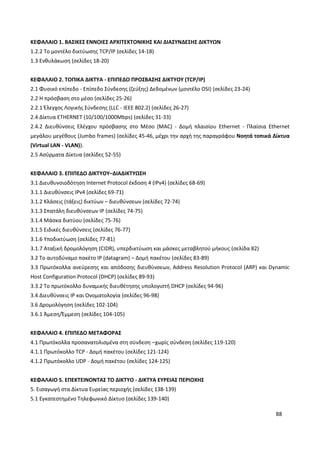 88
ΚΕΦΑΛΑΙΟ 1. ΒΑΣΙΚΕΣ ΕΝΝΟΙΕΣ ΑΡΧΙΤΕΚΤΟΝΙΚΗΣ ΚΑΙ ΔΙΑΣΥΝΔΕΣΗΣ ΔΙΚΤΥΩΝ
1.2.2 Το μοντέλο δικτύωσης TCP/IP (σελίδες 14-18)
1.3 Ενθυλάκωση (σελίδες 18-20)
ΚΕΦΑΛΑΙΟ 2. ΤΟΠΙΚΑ ΔΙΚΤΥΑ - ΕΠΙΠΕΔΟ ΠΡΟΣΒΑΣΗΣ ΔΙΚΤΥΟΥ (TCP/IP)
2.1 Φυσικό επίπεδο - Επίπεδο Σύνδεσης (ζεύξης) Δεδομένων (μοντέλο OSI) (σελίδες 23-24)
2.2 Η πρόσβαση στο μέσο (σελίδες 25-26)
2.2.1 Έλεγχος Λογικής Σύνδεσης (LLC - IEEE 802.2) (σελίδες 26-27)
2.4 Δίκτυα ETHERNET (10/100/1000Mbps) (σελίδες 31-33)
2.4.2 Διευθύνσεις Ελέγχου πρόσβασης στο Μέσο (MAC) - Δομή πλαισίου Ethernet - Πλαίσια Ethernet
μεγάλου μεγέθους (Jumbo frames) (σελίδες 45-46, μέχρι την αρχή της παραγράφου Νοητά τοπικά Δίκτυα
(Virtual LAN - VLAN)).
2.5 Ασύρματα Δίκτυα (σελίδες 52-55)
ΚΕΦΑΛΑΙΟ 3. ΕΠΙΠΕΔΟ ΔΙΚΤΥΟΥ–ΔΙΑΔΙΚΤΥΩΣΗ
3.1 Διευθυνσιοδότηση Internet Protocol έκδοση 4 (IPv4) (σελίδες 68-69)
3.1.1 Διευθύνσεις IPv4 (σελίδες 69-71)
3.1.2 Κλάσεις (τάξεις) δικτύων – διευθύνσεων (σελίδες 72-74)
3.1.3 Σπατάλη διευθύνσεων IP (σελίδες 74-75)
3.1.4 Μάσκα δικτύου (σελίδες 75-76)
3.1.5 Ειδικές διευθύνσεις (σελίδες 76-77)
3.1.6 Υποδικτύωση (σελίδες 77-81)
3.1.7 Αταξική δρομολόγηση (CIDR), υπερδικτύωση και μάσκες μεταβλητού μήκους (σελίδα 82)
3.2 Το αυτοδύναμο πακέτο IP (datagram) – Δομή πακέτου (σελίδες 83-89)
3.3 Πρωτόκολλα ανεύρεσης και απόδοσης διευθύνσεων, Address Resolution Protocol (ARP) και Dynamic
Host Configuration Protocol (DHCP) (σελίδες 89-93)
3.3.2 Το πρωτόκολλο δυναμικής διευθέτησης υπολογιστή DHCP (σελίδες 94-96)
3.4 Διευθύνσεις IP και Ονοματολογία (σελίδες 96-98)
3.6 Δρομολόγηση (σελίδες 102-104)
3.6.1 Άμεση/Έμμεση (σελίδες 104-105)
ΚΕΦΑΛΑΙΟ 4. ΕΠΙΠΕΔΟ ΜΕΤΑΦΟΡΑΣ
4.1 Πρωτόκολλα προσανατολισμένα στη σύνδεση –χωρίς σύνδεση (σελίδες 119-120)
4.1.1 Πρωτόκολλο TCP - Δομή πακέτου (σελίδες 121-124)
4.1.2 Πρωτόκολλο UDP - Δομή πακέτου (σελίδες 124-125)
ΚΕΦΑΛΑΙΟ 5. ΕΠΕΚΤΕΙΝΟΝΤΑΣ ΤΟ ΔΙΚΤΥΟ - ΔΙΚΤΥΑ ΕΥΡΕΙΑΣ ΠΕΡΙΟΧΗΣ
5. Εισαγωγή στα Δίκτυα Ευρείας περιοχής (σελίδες 138-139)
5.1 Εγκατεστημένο Τηλεφωνικό Δίκτυο (σελίδες 139-140)
 