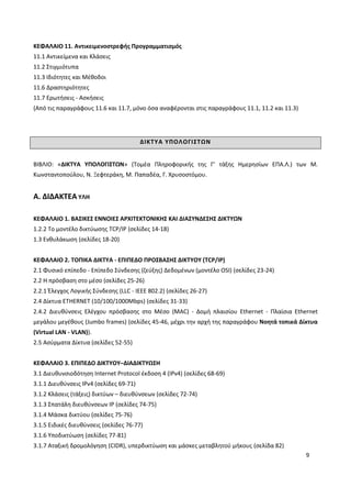 9
ΚΕΦΑΛΑΙΟ 11. Αντικειμενοστρεφής Προγραμματισμός
11.1 Αντικείμενα και Κλάσεις
11.2 Στιγμιότυπα
11.3 Ιδιότητες και Μέθοδοι
11.6 Δραστηριότητες
11.7 Ερωτήσεις - Ασκήσεις
(Από τις παραγράφους 11.6 και 11.7, μόνο όσα αναφέρονται στις παραγράφους 11.1, 11.2 και 11.3)
ΔΙΚΤΥΑ ΥΠΟΛΟΓΙΣΤΩΝ
ΒΙΒΛΙΟ: «ΔΙΚΤΥΑ ΥΠΟΛΟΓΙΣΤΩΝ» (Τομέα Πληροφορικής της Γ’ τάξης Ημερησίων ΕΠΑ.Λ.) των Μ.
Κωνσταντοπούλου, Ν. Ξεφτεράκη, Μ. Παπαδέα, Γ. Χρυσοστόμου.
Α. ΔΙΔΑΚΤΕΑ ΥΛΗ
ΚΕΦΑΛΑΙΟ 1. ΒΑΣΙΚΕΣ ΕΝΝΟΙΕΣ ΑΡΧΙΤΕΚΤΟΝΙΚΗΣ ΚΑΙ ΔΙΑΣΥΝΔΕΣΗΣ ΔΙΚΤΥΩΝ
1.2.2 Το μοντέλο δικτύωσης TCP/IP (σελίδες 14-18)
1.3 Ενθυλάκωση (σελίδες 18-20)
ΚΕΦΑΛΑΙΟ 2. ΤΟΠΙΚΑ ΔΙΚΤΥΑ - ΕΠΙΠΕΔΟ ΠΡΟΣΒΑΣΗΣ ΔΙΚΤΥΟΥ (TCP/IP)
2.1 Φυσικό επίπεδο - Επίπεδο Σύνδεσης (ζεύξης) Δεδομένων (μοντέλο OSI) (σελίδες 23-24)
2.2 Η πρόσβαση στο μέσο (σελίδες 25-26)
2.2.1 Έλεγχος Λογικής Σύνδεσης (LLC - IEEE 802.2) (σελίδες 26-27)
2.4 Δίκτυα ETHERNET (10/100/1000Mbps) (σελίδες 31-33)
2.4.2 Διευθύνσεις Ελέγχου πρόσβασης στο Μέσο (MAC) - Δομή πλαισίου Ethernet - Πλαίσια Ethernet
μεγάλου μεγέθους (Jumbo frames) (σελίδες 45-46, μέχρι την αρχή της παραγράφου Νοητά τοπικά Δίκτυα
(Virtual LAN - VLAN)).
2.5 Ασύρματα Δίκτυα (σελίδες 52-55)
ΚΕΦΑΛΑΙΟ 3. ΕΠΙΠΕΔΟ ΔΙΚΤΥΟΥ–ΔΙΑΔΙΚΤΥΩΣΗ
3.1 Διευθυνσιοδότηση Internet Protocol έκδοση 4 (IPv4) (σελίδες 68-69)
3.1.1 Διευθύνσεις IPv4 (σελίδες 69-71)
3.1.2 Κλάσεις (τάξεις) δικτύων – διευθύνσεων (σελίδες 72-74)
3.1.3 Σπατάλη διευθύνσεων IP (σελίδες 74-75)
3.1.4 Μάσκα δικτύου (σελίδες 75-76)
3.1.5 Ειδικές διευθύνσεις (σελίδες 76-77)
3.1.6 Υποδικτύωση (σελίδες 77-81)
3.1.7 Αταξική δρομολόγηση (CIDR), υπερδικτύωση και μάσκες μεταβλητού μήκους (σελίδα 82)
 