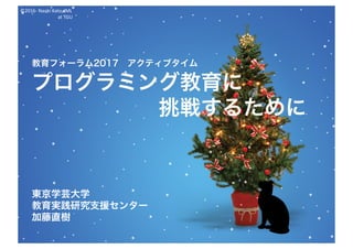 ©2016- Naoki	Kato,	IML
at	TGU
教育フォーラム2017 アクティブタイム
プログラミング教育に
挑戦するために
東京学芸大学
教育実践研究支援センター
加藤直樹
 