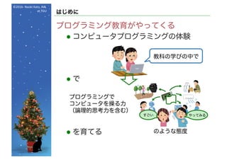 ©2016- Naoki	Kato,	IML
at	TGU
はじめに
プログラミング教育がやってくる
l コンピュータプログラミングの体験
l で
l を育てる
すごい やってみる
プログラミングで
コンピュータを操る力
（論理的思考力を含む）
のような態度
教科の学びの中で
 