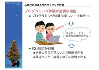 ©2016- Naoki	Kato,	IML
at	TGU
小学校におけるプログラミング教育
プログラミング体験が重要な理由
l プログラミング体験は楽しい→主体性へ
l 試行錯誤が容易
n 自分の考えが正しいかが確認できる
n 間違ってたら容易に修正に挑戦できる
コンピュータに・・・
必要な論理的思考力
 