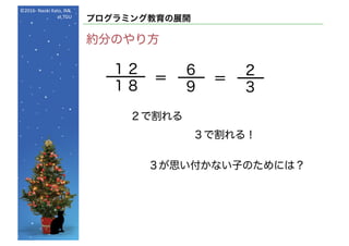 ©2016- Naoki	Kato,	IML
at	TGU
プログラミング教育の展開
約分のやり方
１２
１８
＝
２で割れる
６
９
＝
３で割れる！
２
３
３が思い付かない子のためには？
 