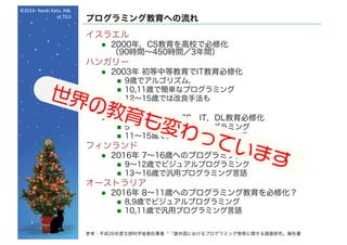 ©2016- Naoki	Kato,	IML
at	TGU
プログラミング教育への流れ
イスラエル
l 2000年，CS教育を高校で必修化
（90時間～450時間／3年間）
ハンガリー
l 2003年 初等中等教育でIT教育必修化
n 9歳でアルゴリズム，
n 10,11歳で簡単なプログラミング
n 12～15歳では改良手法も
イギリス
l 2014年 5～13歳でCS，IT，DL教育必修化
n 5～10歳でビジュアルプログラミング
n 11～15歳で汎用プログラミング言語
フィンランド
l 2016年 7～16歳へのプログラミグ教育を必修化
n 9～12歳でビジュアルプログラミング
n 13～16歳で汎用プログラミング言語
オーストラリア
l 2016年 8～11歳へのプログラミング教育を必修化？
n 8,9歳でビジュアルプログラミング
n 10,11歳で汎用プログラミング言語
参考：平成26年度文部科学省委託事業「「諸外国におけるプログラミング教育に関する調査研究」報告書
 