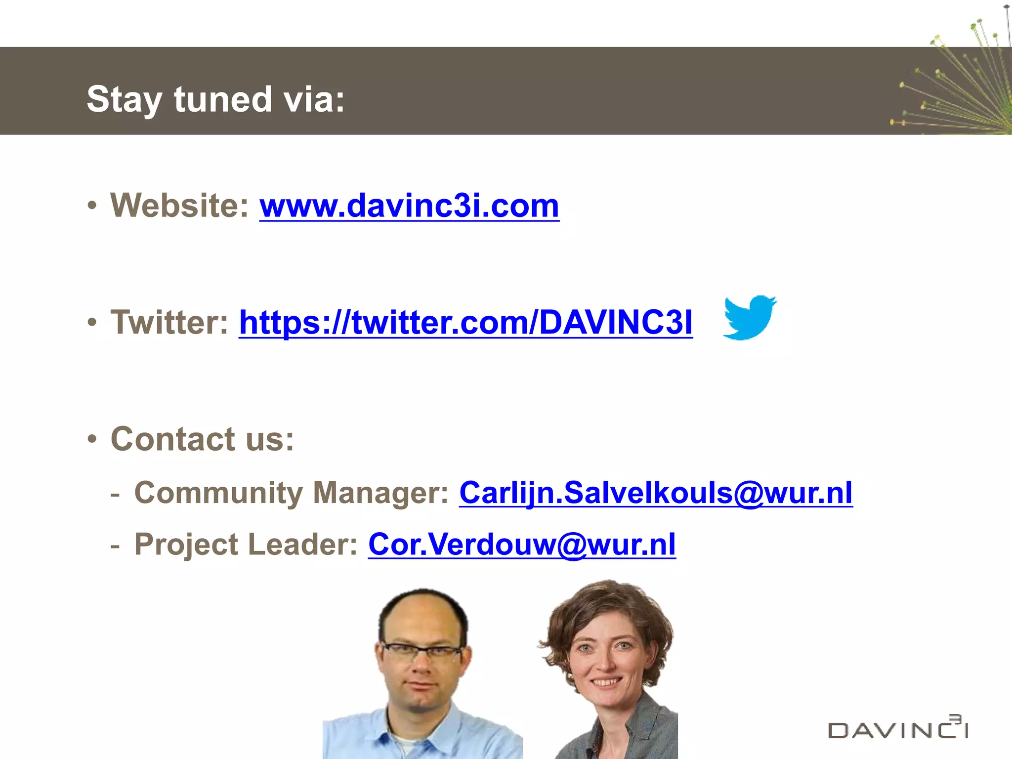 Stay tuned via:
• Website: www.davinc3i.com
• Twitter: https://twitter.com/DAVINC3I
• Contact us:
- Community Manager: Carlijn.Salvelkouls@wur.nl
- Project Leader: Cor.Verdouw@wur.nl
 
