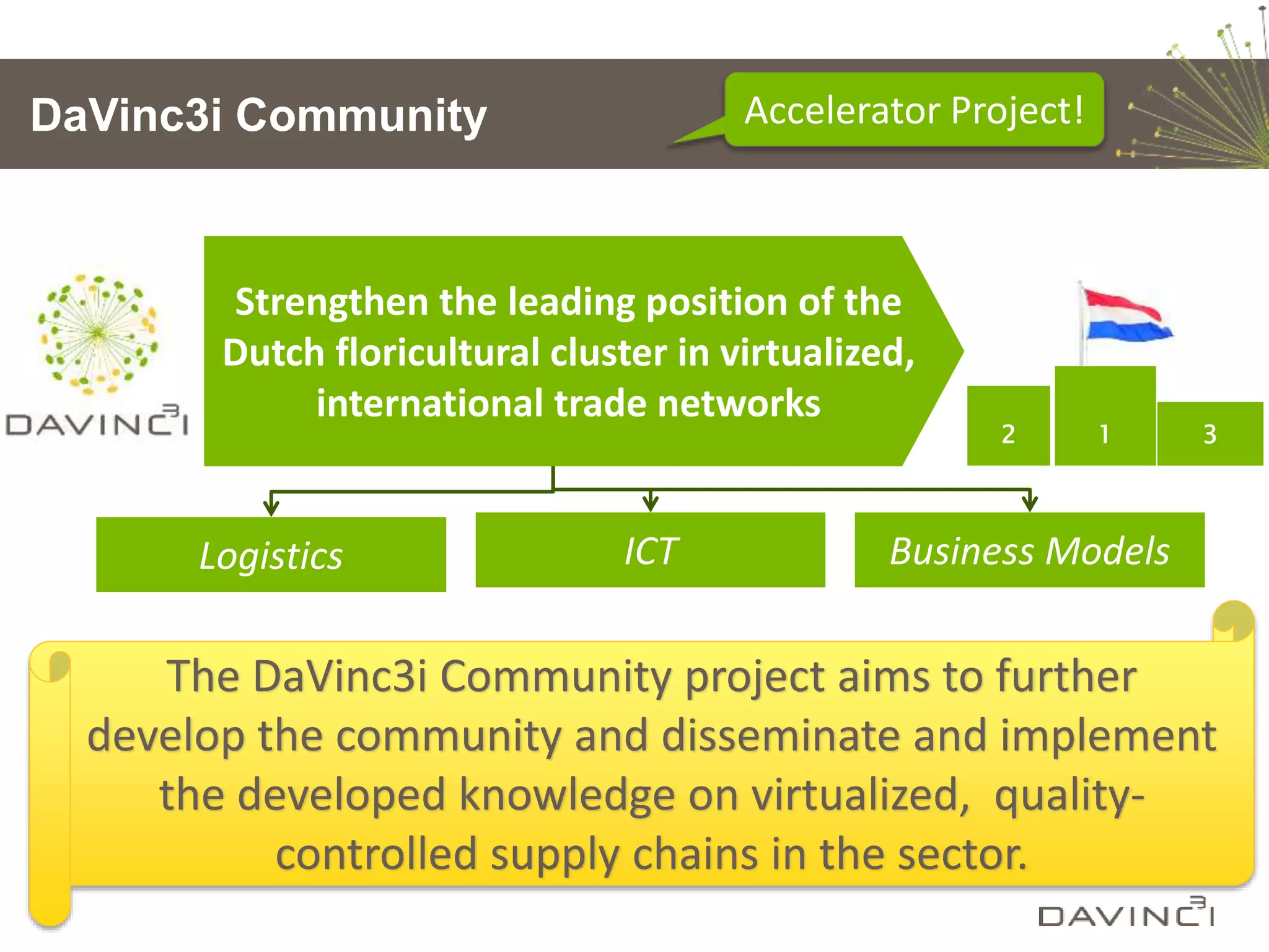 DaVinc3i Community Accelerator Project!
2 1 3
Strengthen the leading position of the
Dutch floricultural cluster in virtualized,
international trade networks
Logistics ICT Business Models
The DaVinc3i Community project aims to further
develop the community and disseminate and implement
the developed knowledge on virtualized, quality-
controlled supply chains in the sector.
 