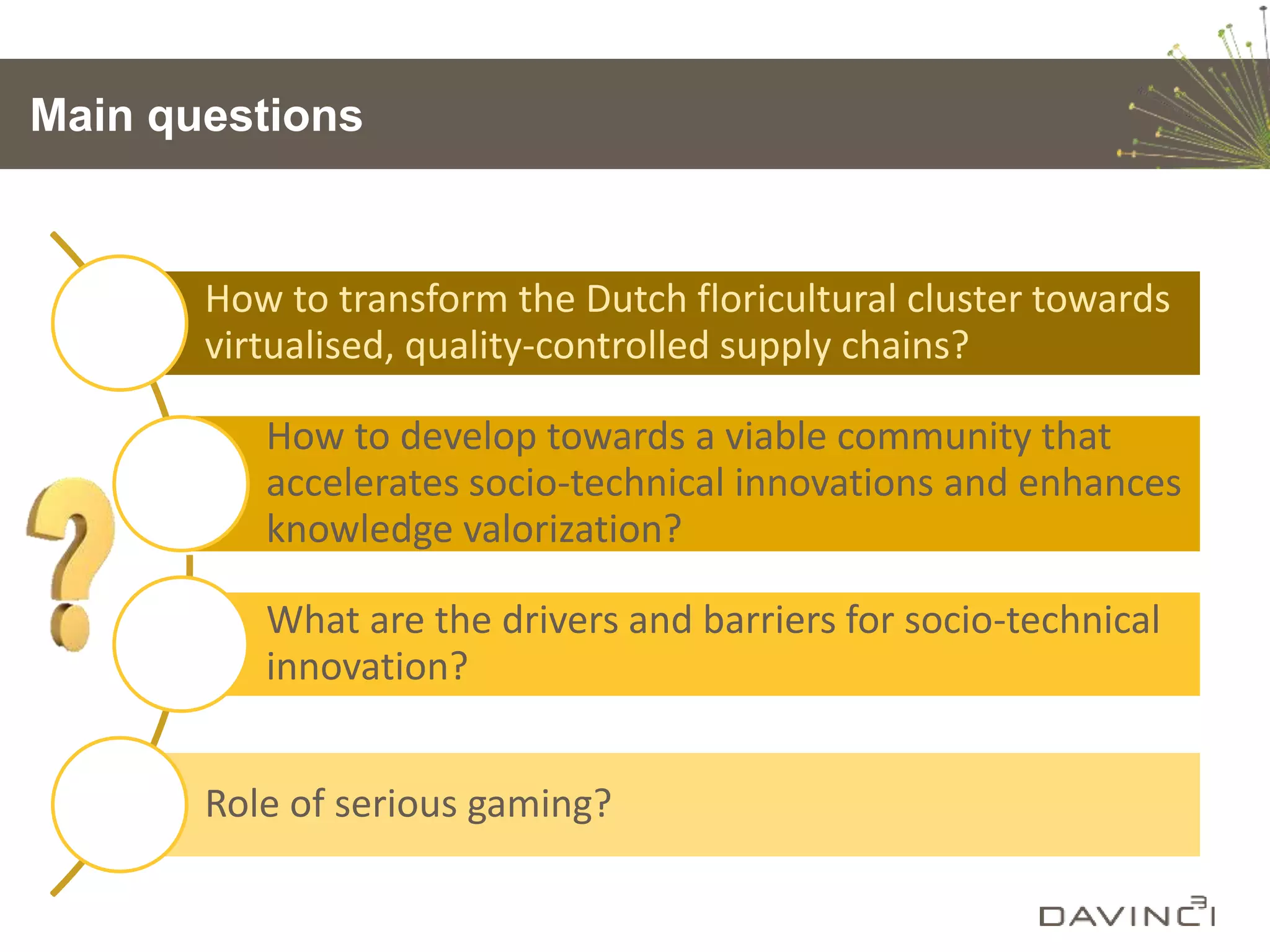 Main questions
How to transform the Dutch floricultural cluster towards
virtualised, quality-controlled supply chains?
How to develop towards a viable community that
accelerates socio-technical innovations and enhances
knowledge valorization?
What are the drivers and barriers for socio-technical
innovation?
Role of serious gaming?
 