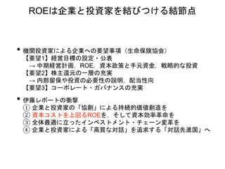 • 機関投資家による企業への要望事項（生命保険協会）
【要望1】経営目標の設定・公表
→ 中期経営計画，ROE，資本政策と手元資金，戦略的な投資
【要望2】株主還元の一層の充実
→ 内部留保や投資の必要性の説明，配当性向
【要望3】コーポレート・ガバナンスの充実
• 伊藤レポートの衝撃
① 企業と投資家の「協創」による持続的価値創造を
② 資本コストを上回るROEを，そして資本効率革命を
③ 全体最適に立ったインベストメント・チェーン変革を
④ 企業と投資家による「高質な対話」を追求する「対話先進国」へ
ROEは企業と投資家を結びつける結節点
 