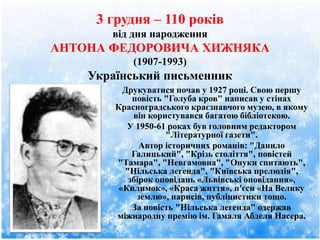 3 грудня – 110 років
від дня народження
АНТОНА ФЕДОРОВИЧА ХИЖНЯКА
(1907-1993)
Український письменник
Друкуватися почав у 1927 році. Свою першу
повість "Голуба кров" написав у стінах
Красноградського краєзнавчого музею, в якому
він користувався багатою бібліотекою.
У 1950-61 роках був головним редактором
"Літературної газети".
Автор історичних романів: "Данило
Галицький", "Крізь століття", повістей
"Тамара", "Невгамовна", "Онуки спитають",
"Нільська легенда", "Київська прелюдія",
збірок оповідань «Львівські оповідання»,
«Килимок», «Краса життя», п'єси «На Велику
землю», нарисів, публіцистики тощо.
За повість "Нільська легенда" одержав
міжнародну премію ім. Гамаля Абделя Насера.
 
