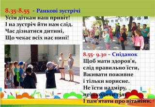 8.35-8.55 - Ранкові зустрічі
Усім діткам наш привіт!
І на зустріч йти нам слід.
Час дізнатися дитині,
Що чекає всіх нас нині!
8.55- 9.30 – Сніданок
Щоб мати здоров’я,
слід правильно їсти,
Вживати поживне
і тільки корисне.
Не їсти надміру,
не шкодити тілу
І пам’ятати про вітаміни.
 
