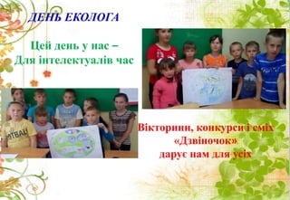 ДЕНЬ ЕКОЛОГА
Цей день у нас –
Для інтелектуалів час
Вікторини, конкурси і сміх
«Дзвіночок»
дарує нам для усіх
 