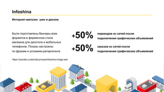Infoshina
Были подготовлены баннеры всех
форматов в фирменном стиле
магазина для десктопа и мобильных
телефонов. Показы настроены
по фразам и условиям ретаргетинга. +
+50% переходов из сетей после
подключения графических объявлений
50% заказов из сетей после
подключения графических объявлений
Интернет-магазин шин и дисков
https:///yandex.ru/adv/story/case/infoshina-image-ads
 
