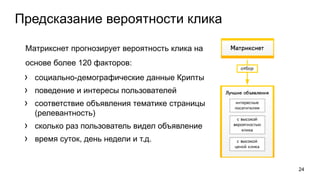 Предсказание вероятности клика
Матрикснет прогнозирует вероятность клика на
основе более 120 факторов:
› социально-демографические данные Крипты
› поведение и интересы пользователей
› соответствие объявления тематике страницы
(релевантность)
› сколько раз пользователь видел объявление
› время суток, день недели и т.д.
24
 