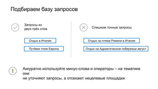 Подбираем базу запросов
Запросы из
двух-трёх слов Слишком точные запросы
Отдых в Италии
Путёвки пляж Европа
Отдых на пляже Римини в Италии
Отдых на Адриатическом побережье август
Аккуратно используйте минус-слова и операторы – на тематике
они
не уточняют запросы, а отсекают нецелевые площадки
 