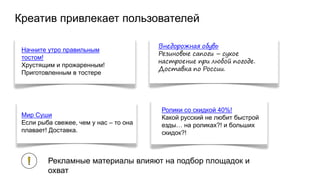 Креатив привлекает пользователей
Начните утро правильным
тостом!
Хрустящим и прожаренным!
Приготовленным в тостере
Внедорожная обувь
Резиновые сапоги – сухое
настроение при любой погоде.
Доставка по России.
Мир Суши
Если рыба свежее, чем у нас – то она
плавает! Доставка.
Ролики со скидкой 40%!
Какой русский не любит быстрой
езды… на роликах?! и больших
скидок?!
Рекламные материалы влияют на подбор площадок и
охват
 