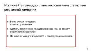 Исключайте площадки лишь на основании статистики
рекламной кампании
› Взять список площадок
из сети / у знакомых
› Удалять одни и те же площадки во всех РК / во всех РК
ваших рекламодателей
› Не включать их для вторичного и последующих анализов
32
 