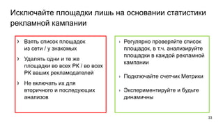 Исключайте площадки лишь на основании статистики
рекламной кампании
› Взять список площадок
из сети / у знакомых
› Удалять одни и те же
площадки во всех РК / во всех
РК ваших рекламодателей
› Не включать их для
вторичного и последующих
анализов
33
› Регулярно проверяйте список
площадок, в т.ч. анализируйте
площадки в каждой рекламной
кампании
› Подключайте счетчик Метрики
› Экспериментируйте и будьте
динамичны
 