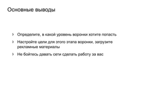 Основные выводы
› Определите, в какой уровень воронки хотите попасть
› Настройте цели для этого этапа воронки, загрузите
рекламные материалы
› Не бойтесь давать сети сделать работу за вас
 