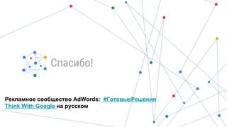 Спасибо!
Рекламное сообщество AdWords: #ГотовыеРешения
Think With Google на русском
 