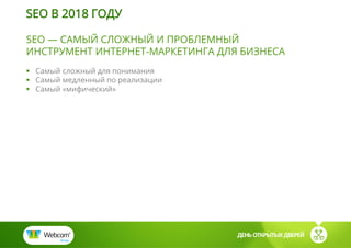 SEO — САМЫЙ СЛОЖНЫЙ И ПРОБЛЕМНЫЙ
ИНСТРУМЕНТ ИНТЕРНЕТ-МАРКЕТИНГА ДЛЯ БИЗНЕСА
 Самый сложный для понимания
 Самый медленный по реализации
 Самый «мифический»
ДЕНЬ ОТКРЫТЫХ ДВЕРЕЙ
SEO В 2018 ГОДУ
 