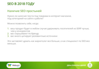 Наличие SEO простыней
Нужно ли наличие текста под товарами в интернет-магазине,
под категорией на сайте о работе?
Можно позволить себе, когда:
1. ваш продукт будет в любом случае удерживать посетителей из SERP лучше,
чем у конкурентов
2. вас спрашивают по бренду
3. вас много цитируют релевантные источники
Это заставляет думать как маркетолог все больше, а как специалист по SEO все
меньше.
ДЕНЬ ОТКРЫТЫХ ДВЕРЕЙ
SEO В 2018 ГОДУ
 