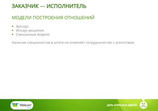 ДЕНЬ ОТКРЫТЫХ ДВЕРЕЙ
МОДЕЛИ ПОСТРОЕНИЯ ОТНОШЕНИЙ
 Аутсорс
 Инхаус-решения
 Смешанные модели
Наличие специалистов в штате не отменяет сотрудничество с агентством.
ЗАКАЗЧИК — ИСПОЛНИТЕЛЬ
 