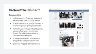 Сообщество ВКонтакте
Возможности:
§ публикации сообщества попадают
в новостную ленту подписчиков;
§ можно размещать любой контент —
от иллюстраций до видеозаписей;
§ при помощи сообщений сообщества
можно общаться с клиентами
без необходимости создавать
специальные аккаунты;
§ отлично выполняет роль канала
для работы с обратной связью;
§ доступна подробная статистика.
 
