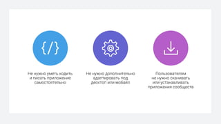Не нужно уметь кодить
и писать приложение
самостоятельно
Не нужно дополнительно
адаптировать под
десктоп или мобайл
Пользователям
не нужно скачивать
или устанавливать
приложения сообществ
 