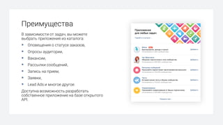Преимущества
В зависимости от задач, вы можете
выбрать приложения из каталога:
§ Оповещения о статусе заказов,
§ Опросы аудитории,
§ Вакансии,
§ Рассылки сообщений,
§ Запись на прием,
§ Заявки,
§ Lead Ads и многое другое.
Доступна возможность разработать
собственное приложение на базе открытого
API.
 