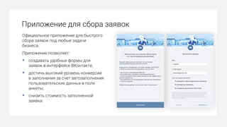 Приложение для сбора заявок
Официальное приложение для быстрого
сбора заявок под любые задачи
бизнеса.
Приложение позволяет:
§ создавать удобные формы для
заявок в интерфейсе ВКонтакте;
§ достичь высокий уровень конверсии
в заполнения за счет автозаполнения
пользовательских данных в поля
анкеты;
§ снизить стоимость заполненной
заявки.
 