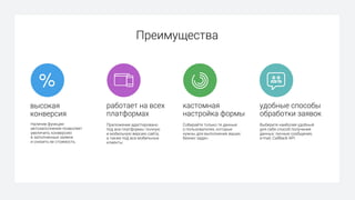 высокая
конверсия
Наличие функции
автозаполнения позволяет
увеличить конверсию
в заполненные заявки
и снизить ее стоимость.
удобные способы
обработки заявок
Выберите наиболее удобный
для себя способ получения
данных: личные сообщения,
e-mail, CallBack API.
кастомная
настройка формы
Собирайте только те данные
о пользователях, которые
нужны для выполнения ваших
бизнес задач.
работает на всех
платформах
Приложение адаптировано
под все платформы: полную
и мобильную версию сайта,
а также под все мобильные
клиенты.
Преимущества
 