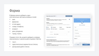 Форма
В форму можно добавить одно
или несколько автозаполняемых полей:
§ имя;
§ фамилия;
§ e-mail адрес;
§ номер телефона;
§ возраст;
§ день рождения;
§ город, страна.
Помимо этого, Вы можете добавить в форму
свои вопросы с различными опциями ответов:
§ текст;
§ один/несколько вариантов из списка;
§ раскрывающийся список.
 