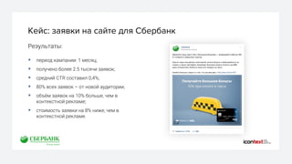 Кейс: заявки на сайте для Сбербанк
Результаты:
§ период кампании: 1 месяц;
§ получено более 2.5 тысячи заявок;
§ средний CTR составил 0,4%;
§ 80% всех заявок – от новой аудитории;
§ объём заявок на 10% больше, чем в
контекстной рекламе;
§ стоимость заявки на 8% ниже, чем в
контекстной рекламе.
 