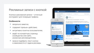Кнопка в рекламной записи — отличный
инструмент для генерации трафика.
Особенности:
§ визуально заметна;
§ содержит призыв к действию;
§ интуитивно понятна пользователям;
§ ведёт на конкретную страницу
(сообщество или сайт),
указанную рекламодателем;
§ можно подобрать текст кнопки
в зависимости от задачи рекламы.
Рекламные записи с кнопкой
 