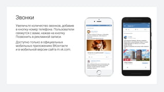 Звонки
Увеличьте количество звонков, добавив
в кнопку номер телефона. Пользователи
свяжутся с вами, нажав на кнопку
Позвонить в рекламной записи.
Доступно только в официальных
мобильных приложениях ВКонтакте
и в мобильной версии сайта m.vk.com.
 