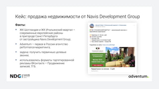 Кейс: продажа недвижимости от Navis Development Group
Факты:
§ ЖК Шотландия и ЖК Итальянский квартал –
современные европейские районы
в пригороде Санкт-Петербурга
от застройщика Navis Development Group;
§ Adventum – первое в России агентство
performance-маркетинга;
§ задача: получить первичные целевые
звонки;
§ использовались форматы таргетированной
рекламы ВКонтакте – Продвижение
записей, ТГБ.
 