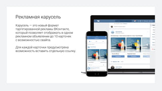 Рекламная карусель
Карусель — это новый формат
таргетированной рекламы ВКонтакте,
который позволяет отображать в одном
рекламном объявлении до 10 карточек
с возможностью свайпа.
Для каждой карточки предусмотрена
возможность вставить отдельную ссылку.
 