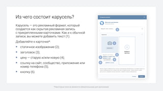 Из чего состоит карусель?
Карусель — это рекламный формат, который
создается как скрытая рекламная запись
с прикрепленными карточками. Как и к обычной
записи, вы можете добавить текст (1).
Добавляйте к карточке*:
§ статичное изображение (2);
§ заголовок (3);
§ цену — старую и/или новую (4);
§ ссылку на сайт, сообщество, приложение или
номер телефона (5);
§ кнопку (6).
*Некоторые поля не являются обязательными для заполнения.
1
2
3
4
5
6
 