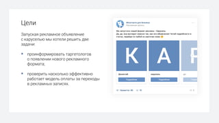 Цели
Запуская рекламное объявление
с каруселью мы хотели решить две
задачи:
§ проинформировать таргетологов
о появлении нового рекламного
формата;
§ проверить насколько эффективно
работает модель оплаты за переходы
в рекламных записях.
 