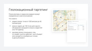Геолокационный таргетинг
Показ рекламы в заданном радиусе вокруг
определённого местоположения:
Что нового:
§ радиус вокруг точки от 500 метров до 40
километров;
§ можно задать до 100 точек для одного
объявления (загрузите список в виде CSV
или TXT файла);
§ рекламу можно показывать тем,
кто живёт, учится, работает, часто бывает
или находится в выбранных точках
в данный момент.
 