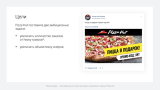 Цели
Pizza Hut поставила две амбициозные
задачи:
§ увеличить количество заказов
от heavy юзеров*;
§ увеличить объем heavy юзеров.
*Heavy юзеры – пользователи, которые регулярно заказывают пиццу в Pizza Hut
 