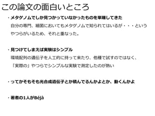 この論⽂の⾯⽩いところ
・メタゲノムでしか⾒つかっていなかったものを単離してきた
 ⾃分の専⾨、細菌においてもメタゲノムで知られてはいるが・・・という
 やつらがいるため、それと重なった。
・⾒つけてしまえば実験はシンプル
 環境配列の遺伝⼦を⼈⼯的に持って来たり、他種で試すのではなく、
 「実際の」やつらでシンプルな実験で測定したのが熱い
・ってかそもそも光合成遺伝⼦とか積んでるんかよとか、動くんかよ
・著者の1⼈がBéjà
 