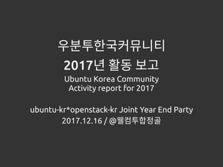우분투한국커뮤니티
2017년 활동 보고
Ubuntu Korea Community
Activity report for 2017
ubuntu-kr*openstack-kr Joint Year End Party
2017.12.16 / @웰컴투합정골
 