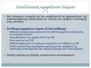 Απολίνωση ομφάλιου λώρου
 Δεν υπάρχουν στοιχεία για την ασφάλεια & την χρησιμότητα της
καθυστερημένης απολίνωσης σε νεογνά που χρήζουν ανάνηψης
στην γέννηση
 Σύνθλιψη ομφάλιου λώρου (Cord milking)
 Πιθανά εναλλακτικός τρόπος έναντι καθυστερημένης απολίνωσης
στα πρόωρα νεογνά
 Ίσως βελτιώνει την αρχική ΑΠ & την Hb
 Ίσως μειώνει την IVH
 Πιθανά οφέλη μόνο σε πρόωρα νεογνά που γεννήθηκαν με ΚΤ
 Πολλά αναπάντητα ερωτήματα σχετικά με την ασφάλεια της
πρακτικής αυτής εξαιτίας της ταχείας αλλαγής στον όγκο αίματος
 Πολλές μελέτες σε εξέλιξη, αναμένονται αποτελέσματα
 