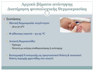Αρχικά βήματα ανάνηψης
Διατήρηση φυσιολογικής θερμοκρασίας
 Συστάσεις
 Ιδανική θερμοκρασία νεογέννητου
 36.5-37.5ºC
 Θ αίθουσας τοκετού ~23-25 ºC
 Ανοικτή θερμοκοιτίδα:
 Πρόωρα
 Νεογνά με ανάγκη σταθεροποίησης ή ανάνηψης
 Καταγραφή θ εισαγωγής ως προγνωστικού δείκτη & ποιοτικού
δείκτη παροχής φροντίδας στο νεογνό
 