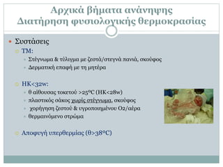 Αρχικά βήματα ανάνηψης
Διατήρηση φυσιολογικής θερμοκρασίας
 Συστάσεις
 ΤΜ:
 Στέγνωμα & τύλιγμα με ζεστά/στεγνά πανιά, σκούφος
 Δερματική επαφή με τη μητέρα
 ΗΚ<32w:
 θ αίθουσας τοκετού >25ºC (ΗΚ<28w)
 πλαστικός σάκος χωρίς στέγνωμα, σκούφος
 χορήγηση ζεστού & υγροποιημένου Ο2/αέρα
 θερμαινόμενο στρώμα
 Αποφυγή υπερθερμίας (θ>38ºC)
 