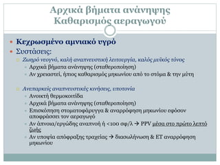 Αρχικά βήματα ανάνηψης
Καθαρισμός αεραγωγού
 Κεχρωσμένο αμνιακό υγρό
 Συστάσεις:
 Ζωηρό νεογνό, καλή αναπνευστική λειτουργία, καλός μυϊκός τόνος
 Αρχικά βήματα ανάνηψης (σταθεροποίηση)
 Αν χρειαστεί, ήπιος καθαρισμός μηκωνίου από το στόμα & την μύτη
 Ανεπαρκείς αναπνευστικές κινήσεις, υποτονία
 Ανοικτή θερμοκοιτίδα
 Αρχικά βήματα ανάνηψης (σταθεροποίηση)
 Επισκόπηση στοματοφάρυγγα & αναρρόφηση μηκωνίου εφόσον
αποφράσσει τον αεραγωγό
 Αν άπνοια/εργώδης αναπνοή ή <100 σφ/λ  PPV μέσα στο πρώτο λεπτό
ζωής
 Αν υποψία απόφραξης τραχείας  διασωλήνωση & ΕΤ αναρρόφηση
μηκωνίου
 