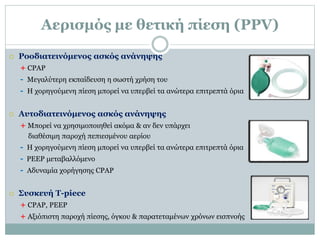 Αερισμός με θετική πίεση (PPV)
 Ροοδιατεινόμενος ασκός ανάνηψης
+ CPAP
- Μεγαλύτερη εκπαίδευση η σωστή χρήση του
- Η χορηγούμενη πίεση μπορεί να υπερβεί τα ανώτερα επιτρεπτά όρια
 Aυτοδιατεινόμενος ασκός ανάνηψης
+ Μπορεί να χρησιμοποιηθεί ακόμα & αν δεν υπάρχει
διαθέσιμη παροχή πεπιεσμένου αερίου
- Η χορηγούμενη πίεση μπορεί να υπερβεί τα ανώτερα επιτρεπτά όρια
- PEEP μεταβαλλόμενο
- Αδυναμία χορήγησης CPAP
 Συσκευή T-piece
+ CPAP, PEEP
+ Αξιόπιστη παροχή πίεσης, όγκου & παρατεταμένων χρόνων εισπνοής
 